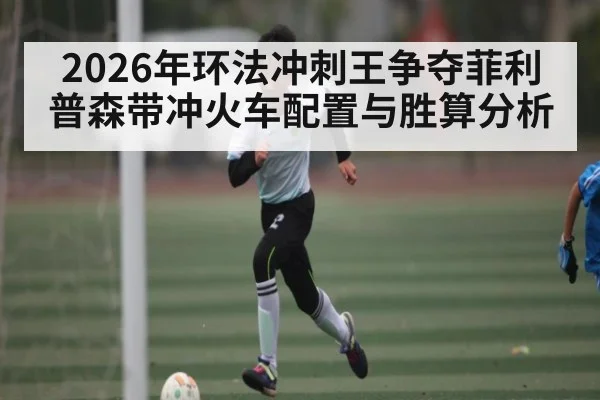 2026年环法冲刺王争夺菲利普森带冲火车配置与胜算分析